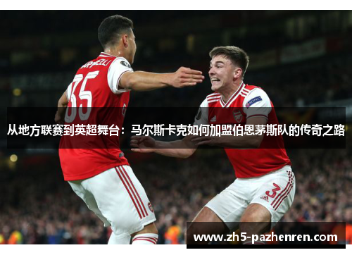 从地方联赛到英超舞台:马尔斯卡克如何加盟伯恩茅斯队的传奇之路 从地方联赛到英超舞台:马尔斯卡克如何加盟伯恩茅斯队的传奇之路