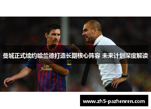 曼城正式续约哈兰德打造长期核心阵容 未来计划深度解读 曼城正式续约哈兰德打造长期核心阵容 未来计划深度解读