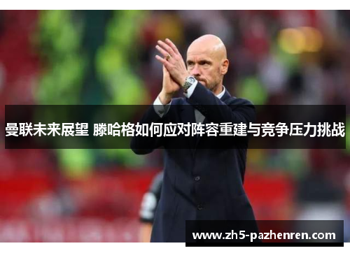 曼联未来展望 滕哈格如何应对阵容重建与竞争压力挑战