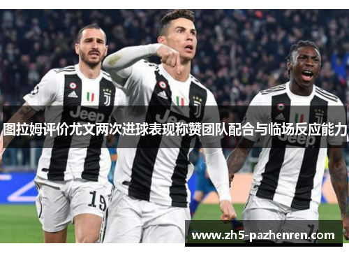 图拉姆评价尤文两次进球表现称赞团队配合与临场反应能力