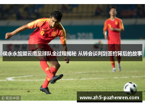 侯永永加盟云南足球队全过程揭秘 从转会谈判到签约背后的故事 侯永永加盟云南足球队全过程揭秘 从转会谈判到签约背后的故事