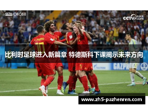 比利时足球进入新篇章 特德斯科下课揭示未来方向 比利时足球进入新篇章 特德斯科下课揭示未来方向