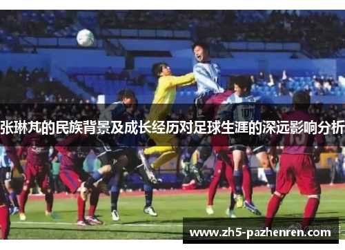 张琳芃的民族背景及成长经历对足球生涯的深远影响分析 张琳芃的民族背景及成长经历对足球生涯的深远影响分析