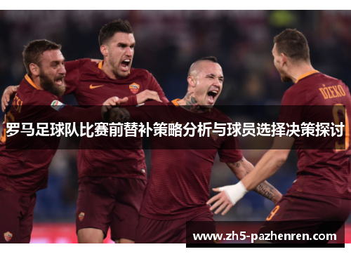 罗马足球队比赛前替补策略分析与球员选择决策探讨 罗马足球队比赛前替补策略分析与球员选择决策探讨