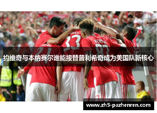 约维奇与本纳赛尔谁能接替普利希奇成为美国队新核心