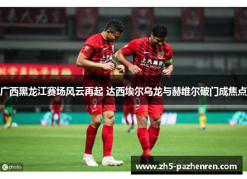 广西黑龙江赛场风云再起 达西埃尔乌龙与赫维尔破门成焦点