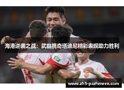 海港逆袭之战：武磊携奇塔迪尼精彩表现助力胜利