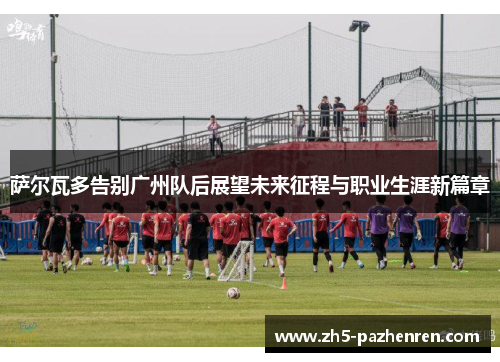 萨尔瓦多告别广州队后展望未来征程与职业生涯新篇章