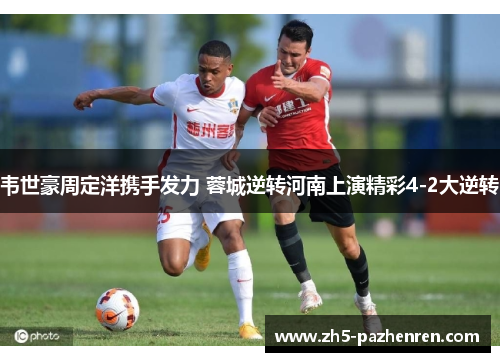 韦世豪周定洋携手发力 蓉城逆转河南上演精彩4-2大逆转