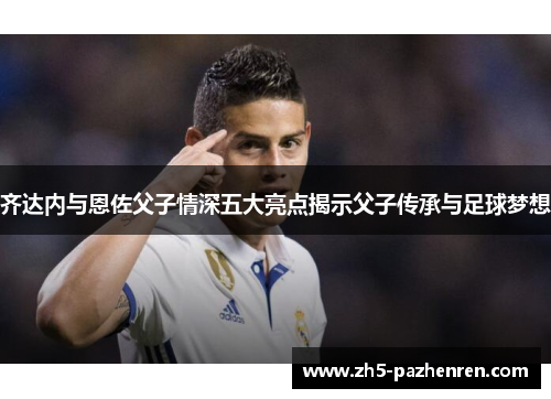 齐达内与恩佐父子情深五大亮点揭示父子传承与足球梦想