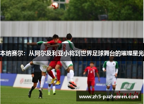 本纳赛尔：从阿尔及利亚小将到世界足球舞台的璀璨星光