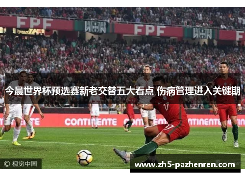 今晨世界杯预选赛新老交替五大看点 伤病管理进入关键期 今晨世界杯预选赛新老交替五大看点 伤病管理进入关键期