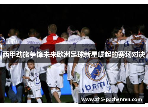 西甲劲旅争锋未来欧洲足球新星崛起的赛场对决