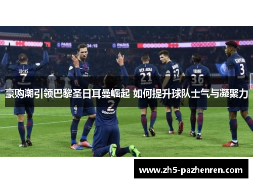 豪购潮引领巴黎圣日耳曼崛起 如何提升球队士气与凝聚力