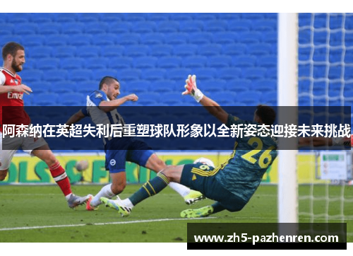 阿森纳在英超失利后重塑球队形象以全新姿态迎接未来挑战