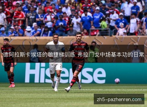 德阿拉斯卡埃塔的敏捷梯训练 弗拉门戈中场基本功的日常